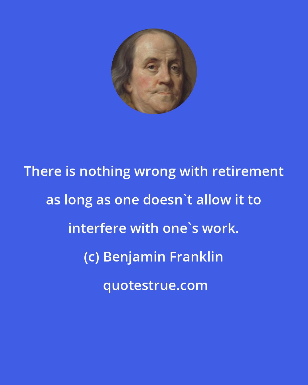 Benjamin Franklin: There is nothing wrong with retirement as long as one doesn't allow it to interfere with one's work.