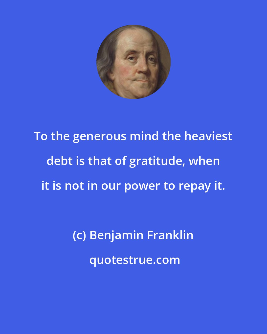 Benjamin Franklin: To the generous mind the heaviest debt is that of gratitude, when it is not in our power to repay it.