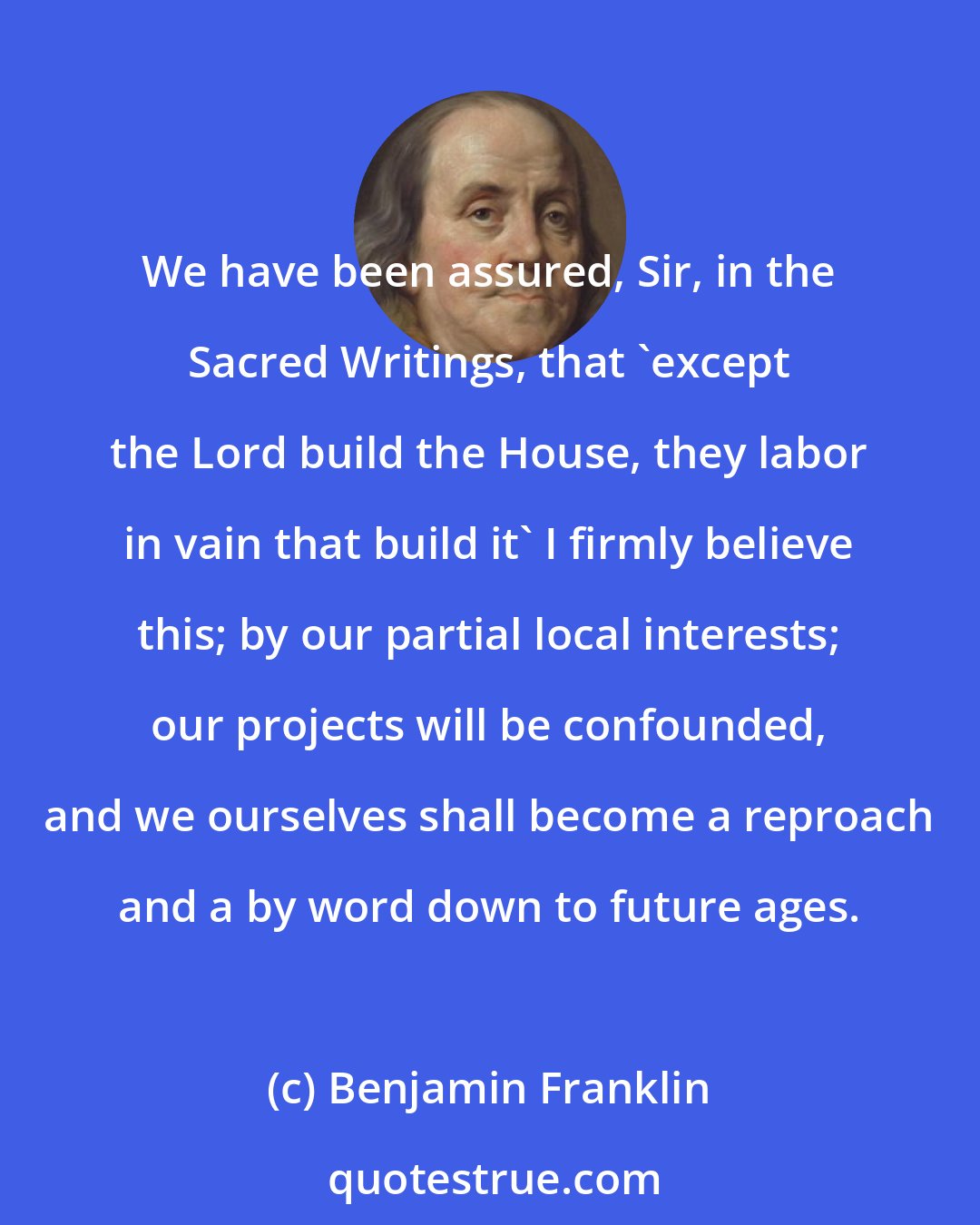 Benjamin Franklin: We have been assured, Sir, in the Sacred Writings, that 'except the Lord build the House, they labor in vain that build it' I firmly believe this; by our partial local interests; our projects will be confounded, and we ourselves shall become a reproach and a by word down to future ages.