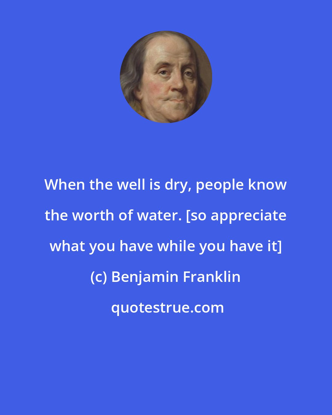 Benjamin Franklin: When the well is dry, people know the worth of water. [so appreciate what you have while you have it]