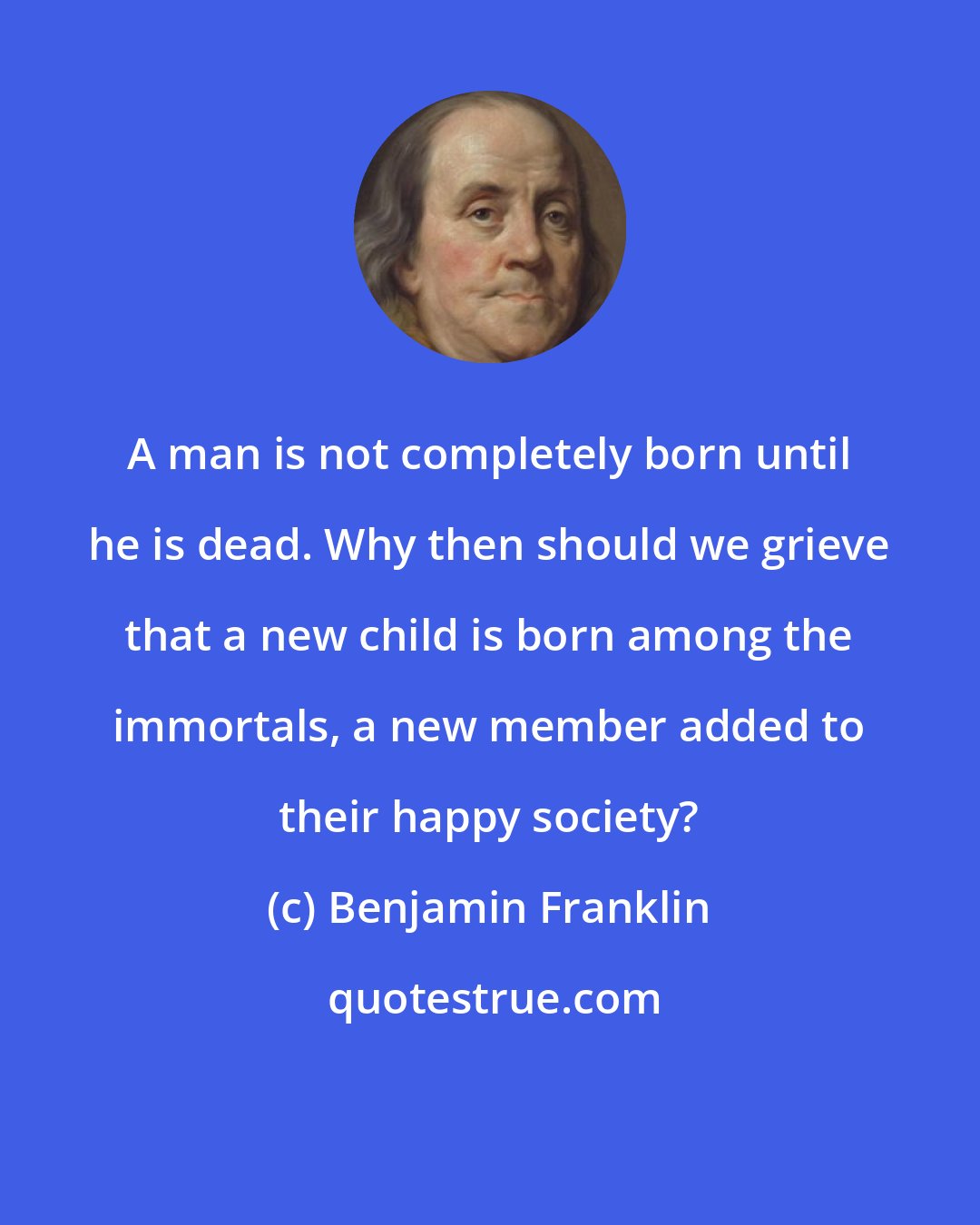 Benjamin Franklin: A man is not completely born until he is dead. Why then should we grieve that a new child is born among the immortals, a new member added to their happy society?