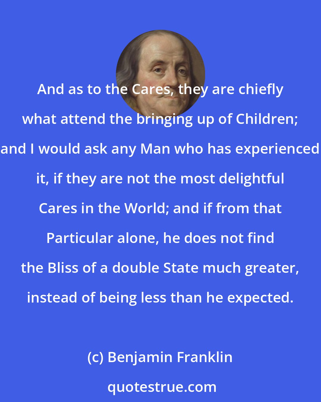 Benjamin Franklin: And as to the Cares, they are chiefly what attend the bringing up of Children; and I would ask any Man who has experienced it, if they are not the most delightful Cares in the World; and if from that Particular alone, he does not find the Bliss of a double State much greater, instead of being less than he expected.