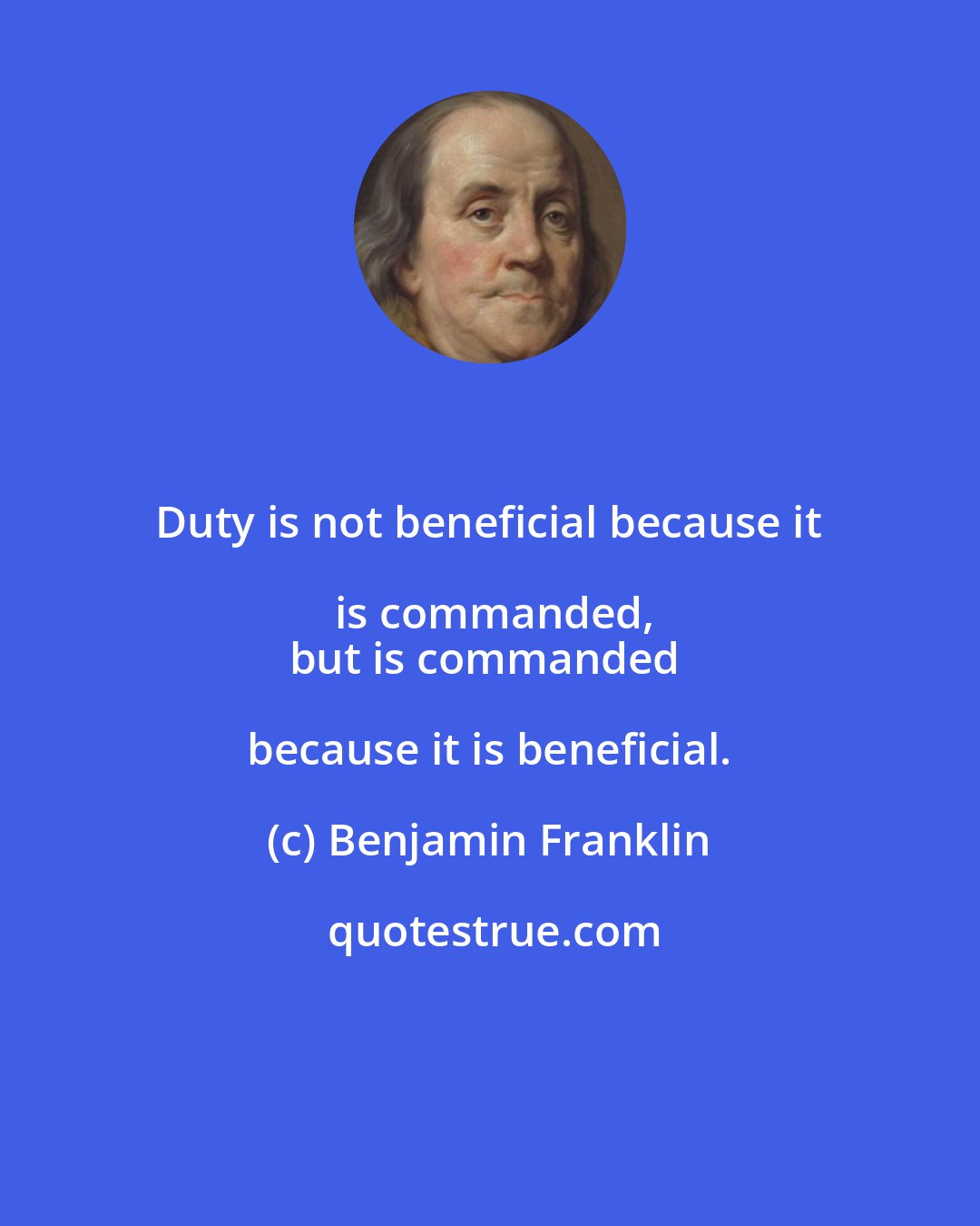 Benjamin Franklin: Duty is not beneficial because it is commanded,
but is commanded because it is beneficial.