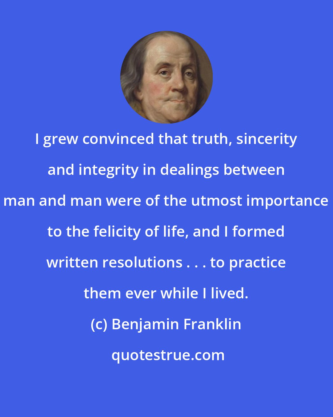 Benjamin Franklin: I grew convinced that truth, sincerity and integrity in dealings between man and man were of the utmost importance to the felicity of life, and I formed written resolutions . . . to practice them ever while I lived.