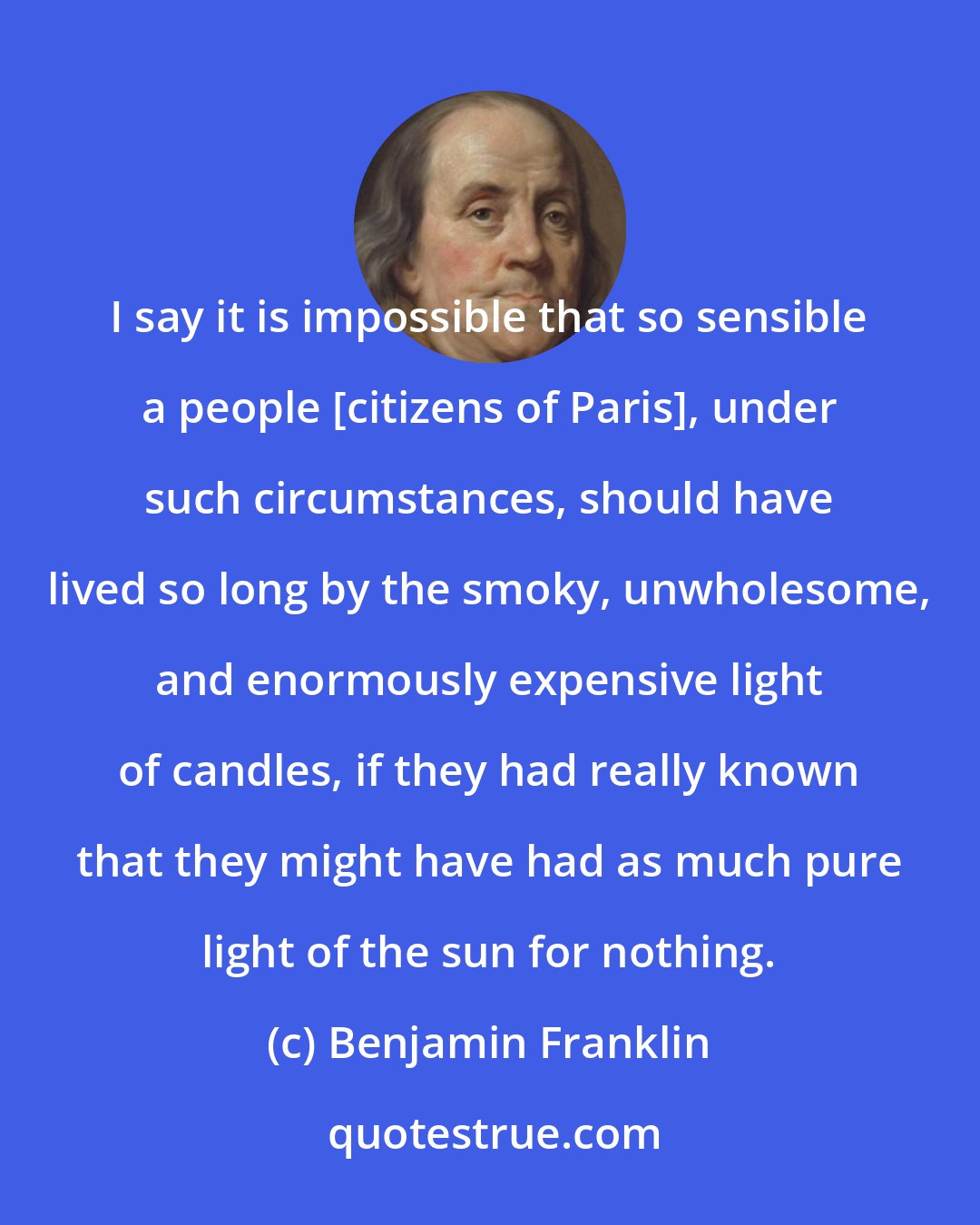 Benjamin Franklin: I say it is impossible that so sensible a people [citizens of Paris], under such circumstances, should have lived so long by the smoky, unwholesome, and enormously expensive light of candles, if they had really known that they might have had as much pure light of the sun for nothing.