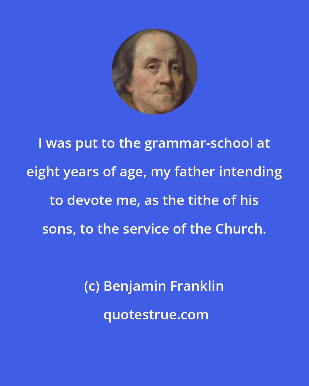 Benjamin Franklin: I was put to the grammar-school at eight years of age, my father intending to devote me, as the tithe of his sons, to the service of the Church.