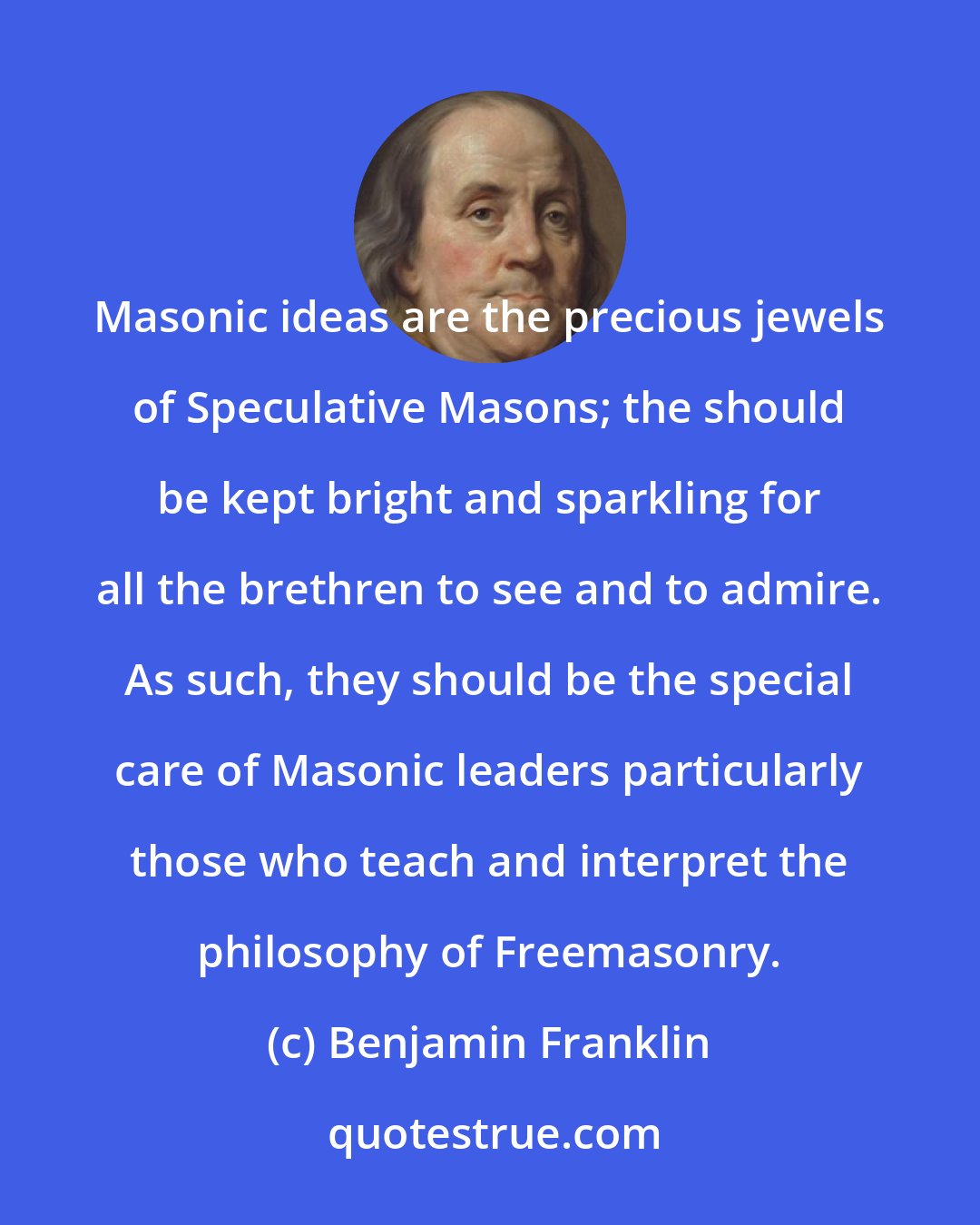 Benjamin Franklin: Masonic ideas are the precious jewels of Speculative Masons; the should be kept bright and sparkling for all the brethren to see and to admire. As such, they should be the special care of Masonic leaders particularly those who teach and interpret the philosophy of Freemasonry.