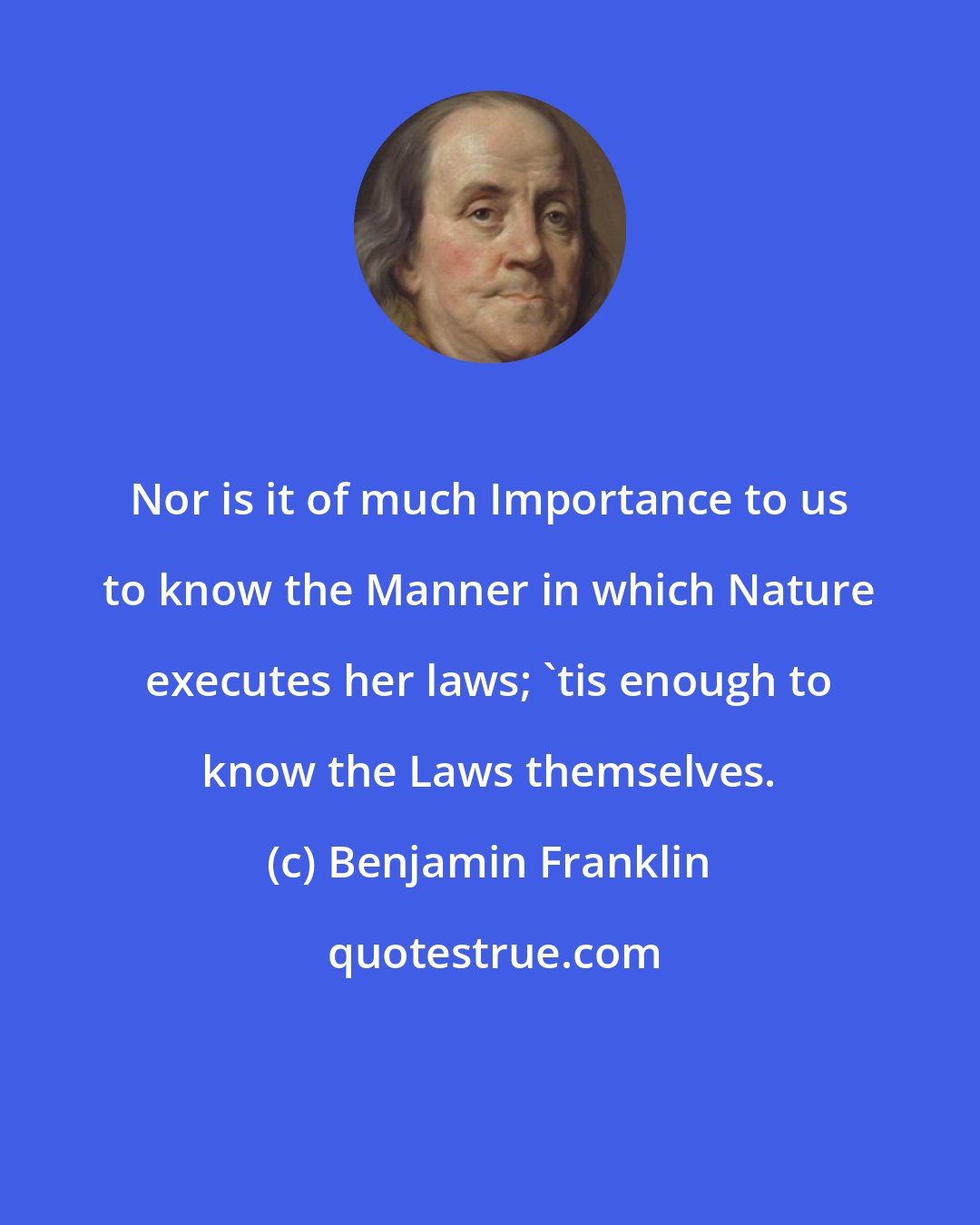 Benjamin Franklin: Nor is it of much Importance to us to know the Manner in which Nature executes her laws; 'tis enough to know the Laws themselves.