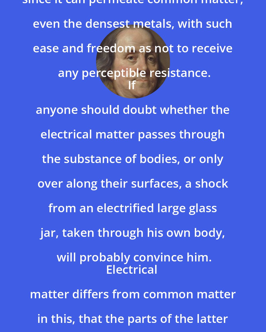 Benjamin Franklin: The electrical matter consists of particles extremely subtile, since it can permeate common matter, even the densest metals, with such ease and freedom as not to receive any perceptible resistance.
If anyone should doubt whether the electrical matter passes through the substance of bodies, or only over along their surfaces, a shock from an electrified large glass jar, taken through his own body, will probably convince him.
Electrical matter differs from common matter in this, that the parts of the latter mutually attract, those of the former mutually repel each other.