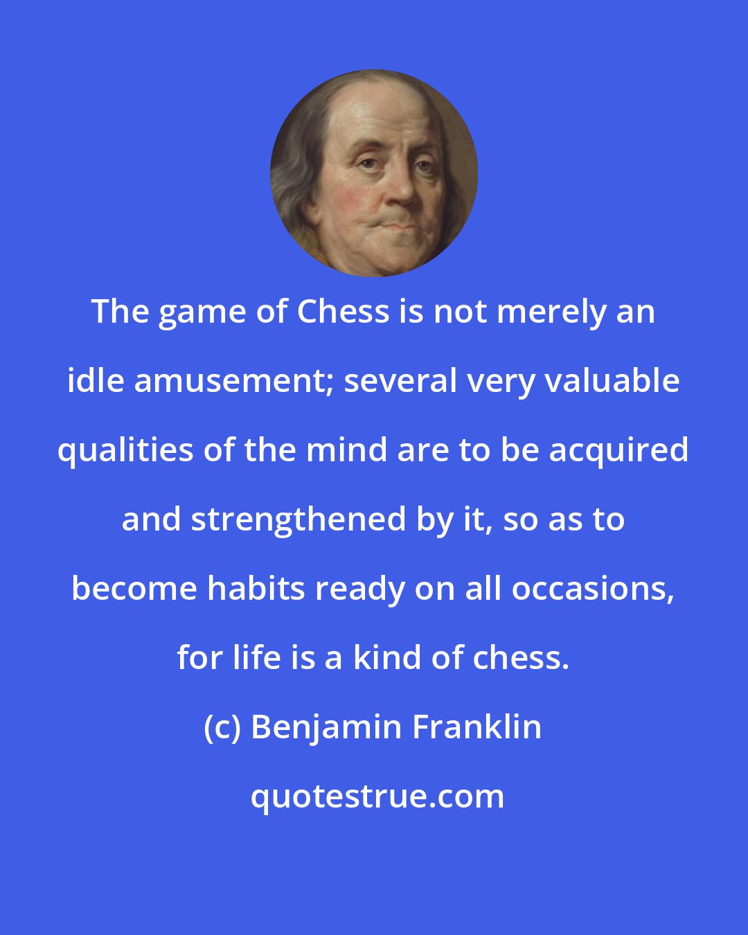 Benjamin Franklin: The game of Chess is not merely an idle amusement; several very valuable qualities of the mind are to be acquired and strengthened by it, so as to become habits ready on all occasions, for life is a kind of chess.