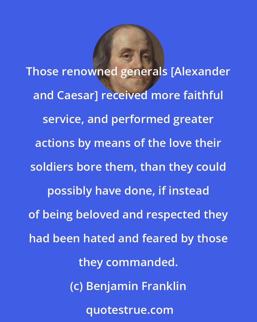Benjamin Franklin: Those renowned generals [Alexander and Caesar] received more faithful service, and performed greater actions by means of the love their soldiers bore them, than they could possibly have done, if instead of being beloved and respected they had been hated and feared by those they commanded.
