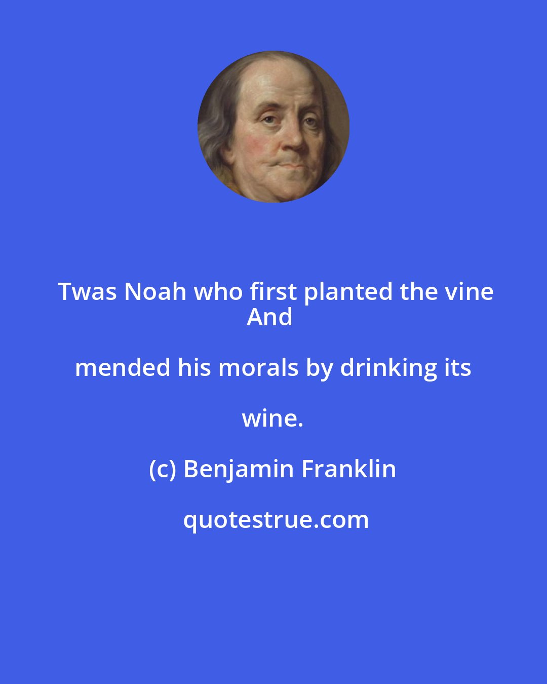 Benjamin Franklin: Twas Noah who first planted the vine
And mended his morals by drinking its wine.