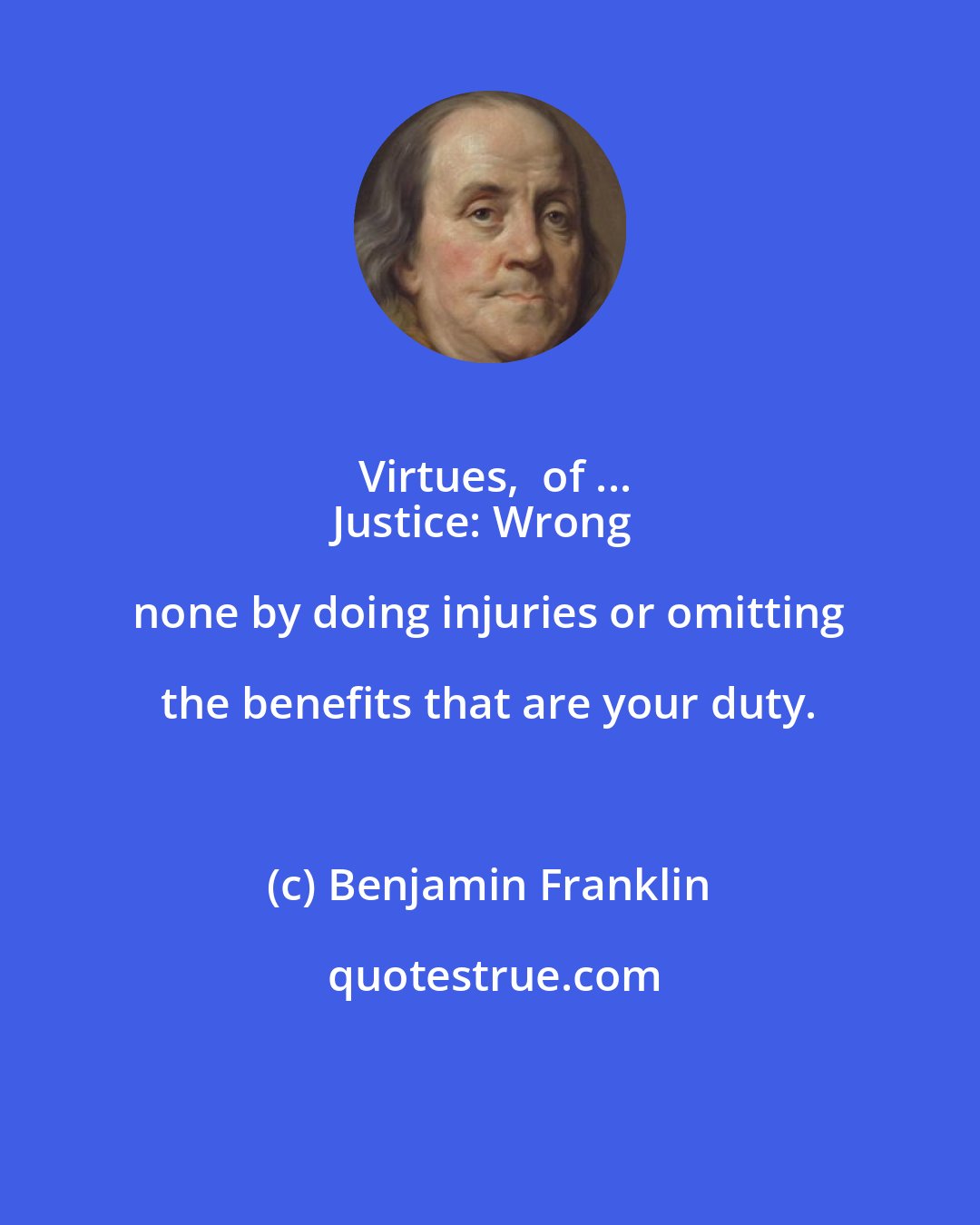 Benjamin Franklin: Virtues,  of ...
Justice: Wrong none by doing injuries or omitting the benefits that are your duty.