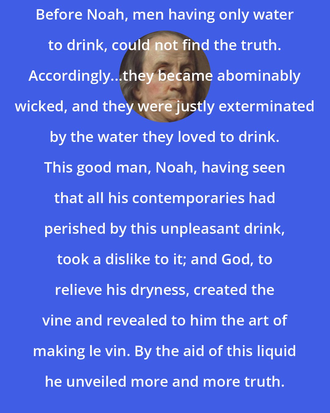 Benjamin Franklin: Before Noah, men having only water to drink, could not find the truth. Accordingly...they became abominably wicked, and they were justly exterminated by the water they loved to drink. This good man, Noah, having seen that all his contemporaries had perished by this unpleasant drink, took a dislike to it; and God, to relieve his dryness, created the vine and revealed to him the art of making le vin. By the aid of this liquid he unveiled more and more truth.