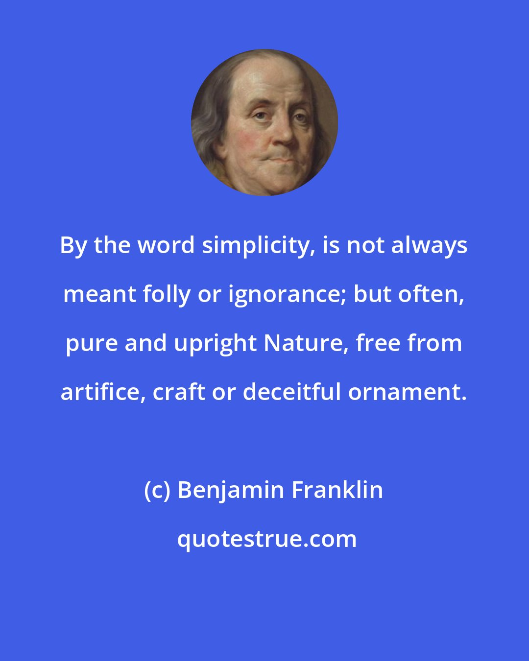 Benjamin Franklin: By the word simplicity, is not always meant folly or ignorance; but often, pure and upright Nature, free from artifice, craft or deceitful ornament.