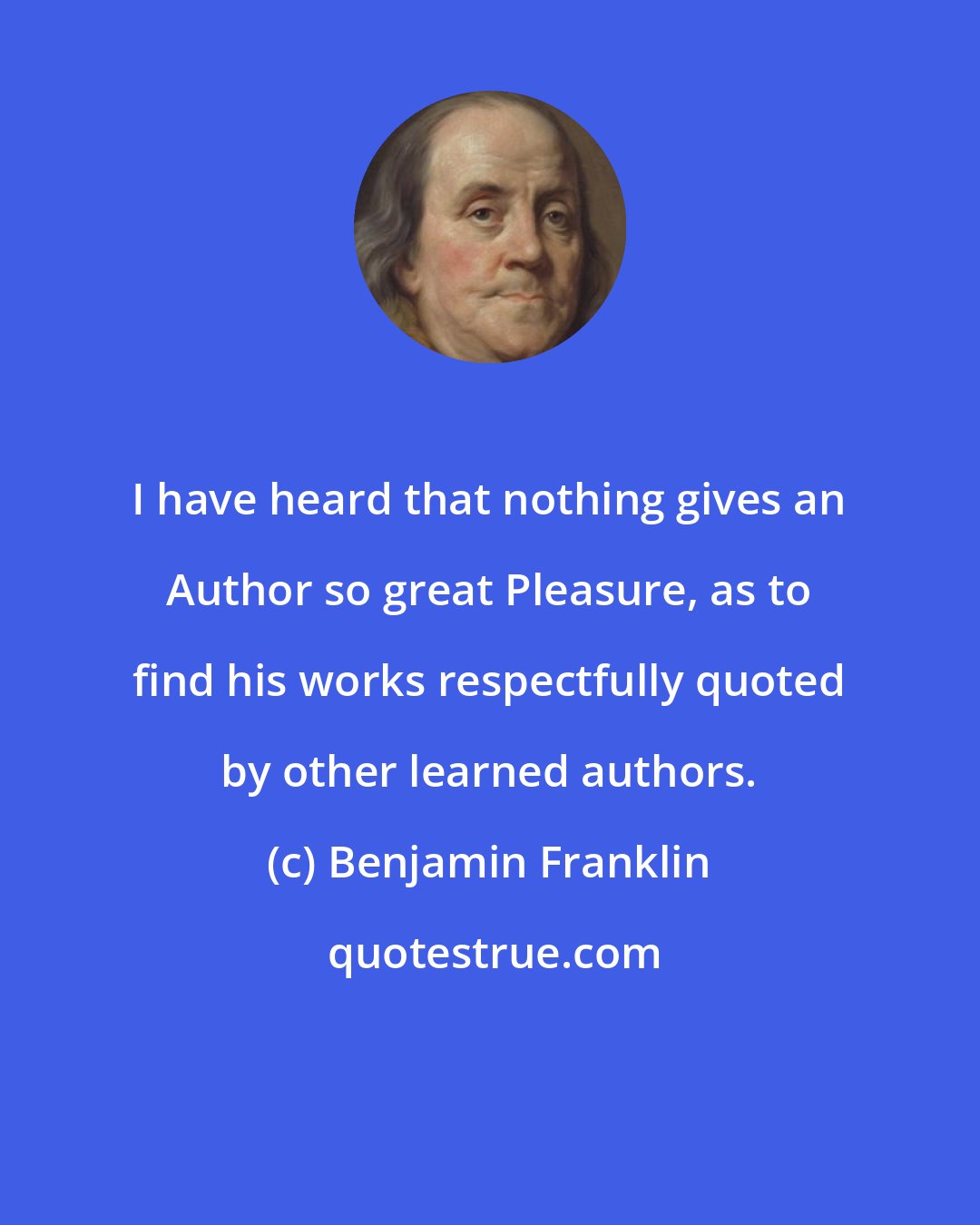 Benjamin Franklin: I have heard that nothing gives an Author so great Pleasure, as to find his works respectfully quoted by other learned authors.