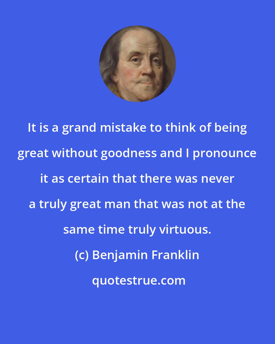 Benjamin Franklin: It is a grand mistake to think of being great without goodness and I pronounce it as certain that there was never a truly great man that was not at the same time truly virtuous.