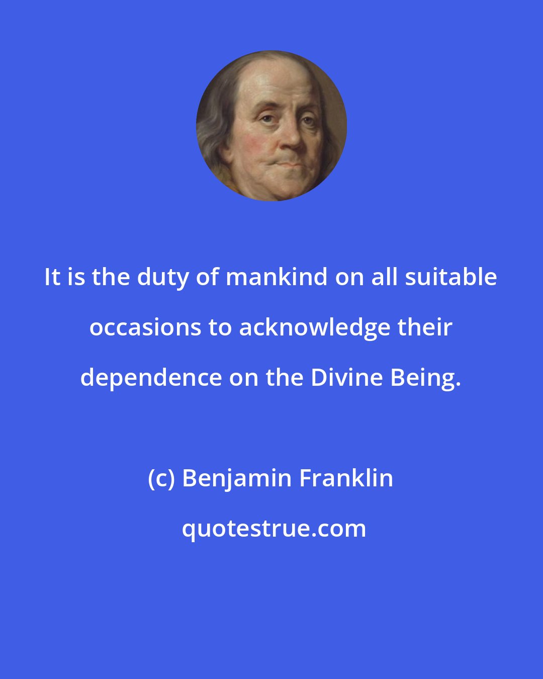 Benjamin Franklin: It is the duty of mankind on all suitable occasions to acknowledge their dependence on the Divine Being.