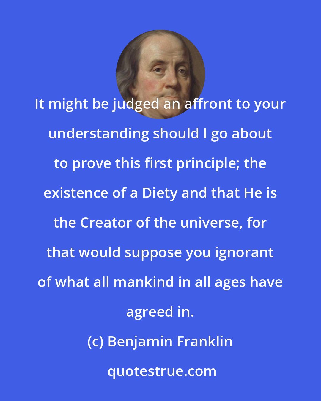 Benjamin Franklin: It might be judged an affront to your understanding should I go about to prove this first principle; the existence of a Diety and that He is the Creator of the universe, for that would suppose you ignorant of what all mankind in all ages have agreed in.