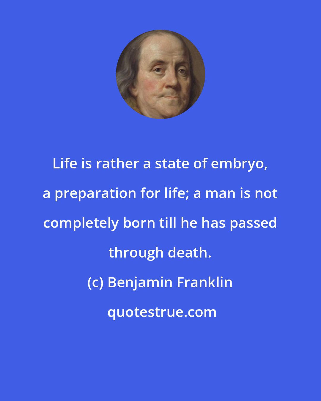 Benjamin Franklin: Life is rather a state of embryo, a preparation for life; a man is not completely born till he has passed through death.