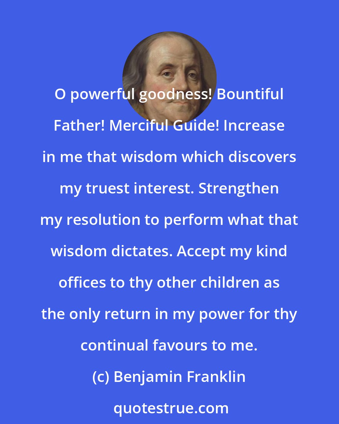 Benjamin Franklin: O powerful goodness! Bountiful Father! Merciful Guide! Increase in me that wisdom which discovers my truest interest. Strengthen my resolution to perform what that wisdom dictates. Accept my kind offices to thy other children as the only return in my power for thy continual favours to me.