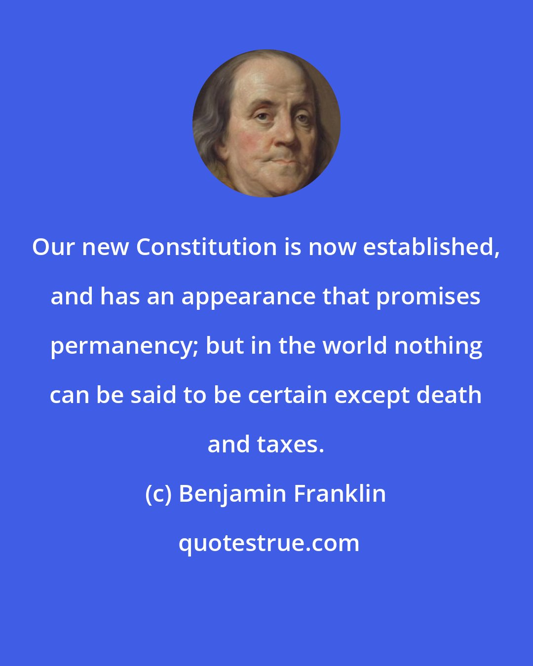 Benjamin Franklin: Our new Constitution is now established, and has an appearance that promises permanency; but in the world nothing can be said to be certain except death and taxes.