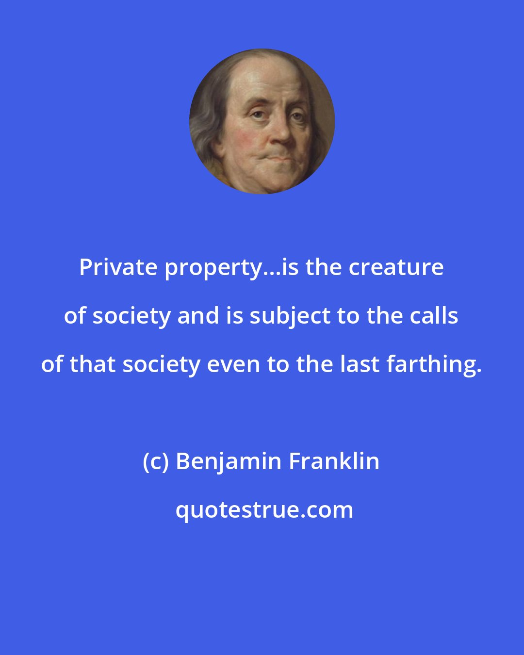 Benjamin Franklin: Private property...is the creature of society and is subject to the calls of that society even to the last farthing.