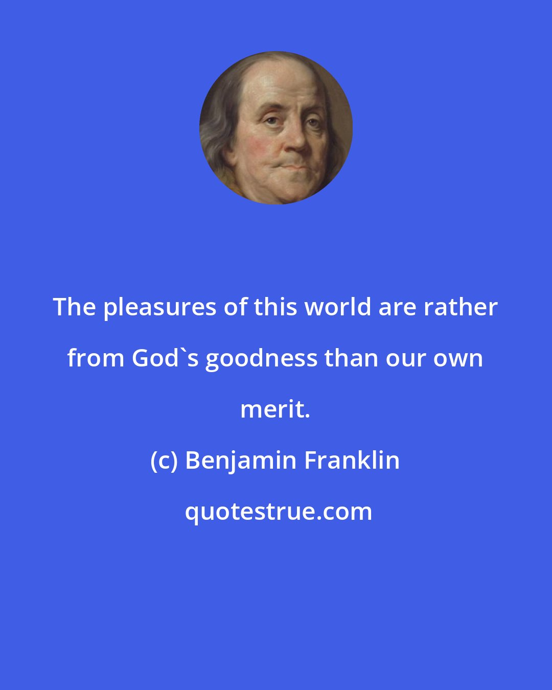 Benjamin Franklin: The pleasures of this world are rather from God's goodness than our own merit.