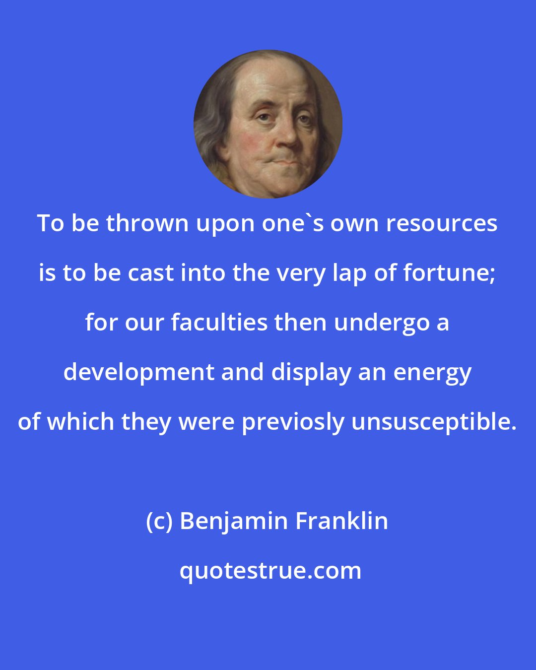 Benjamin Franklin: To be thrown upon one's own resources is to be cast into the very lap of fortune; for our faculties then undergo a development and display an energy of which they were previosly unsusceptible.