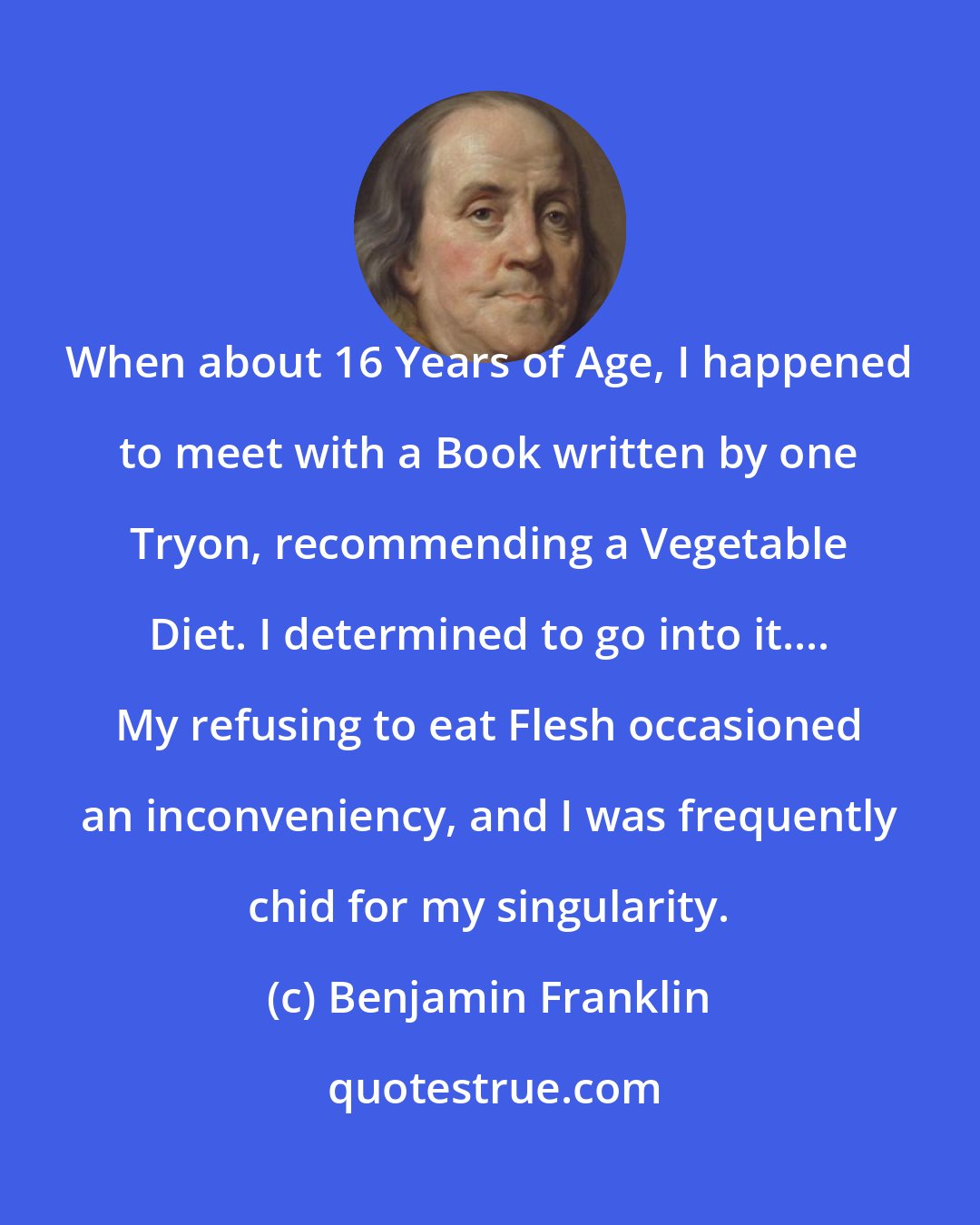 Benjamin Franklin: When about 16 Years of Age, I happened to meet with a Book written by one Tryon, recommending a Vegetable Diet. I determined to go into it.... My refusing to eat Flesh occasioned an inconveniency, and I was frequently chid for my singularity.