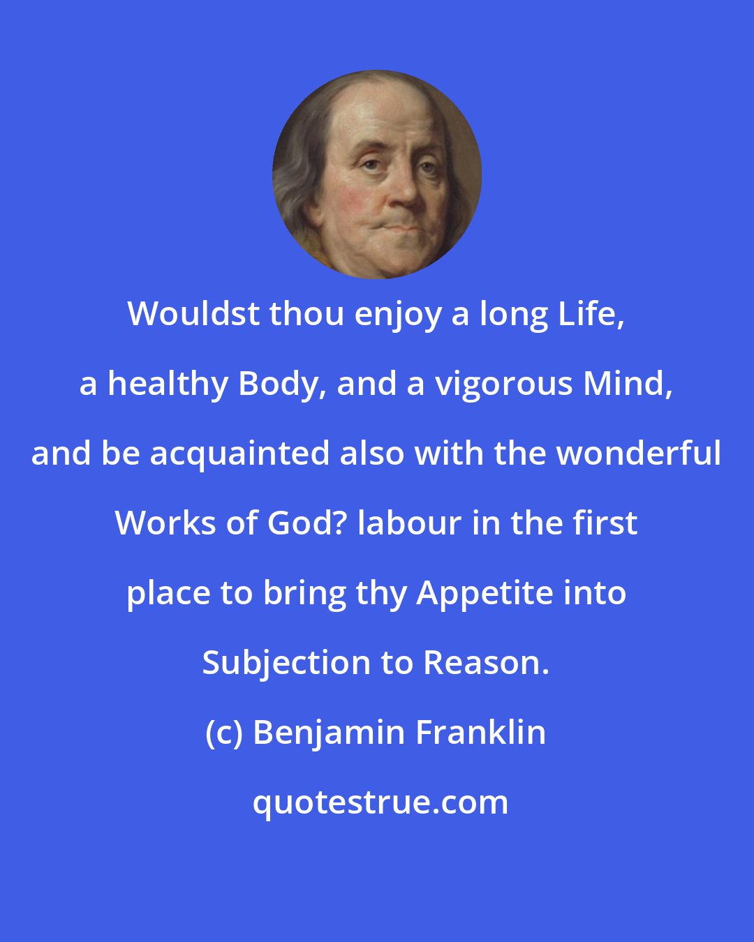 Benjamin Franklin: Wouldst thou enjoy a long Life, a healthy Body, and a vigorous Mind, and be acquainted also with the wonderful Works of God? labour in the first place to bring thy Appetite into Subjection to Reason.