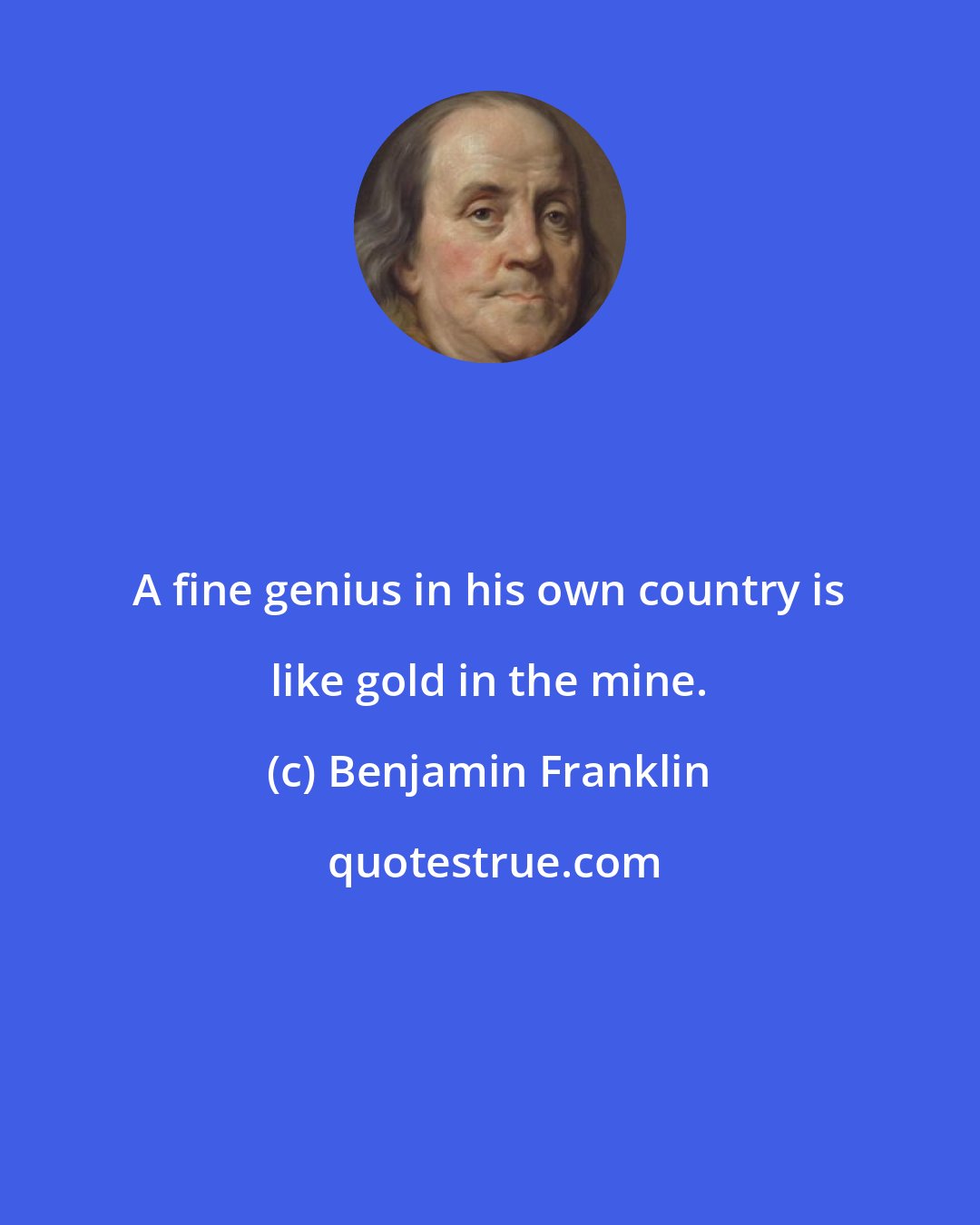 Benjamin Franklin: A fine genius in his own country is like gold in the mine.