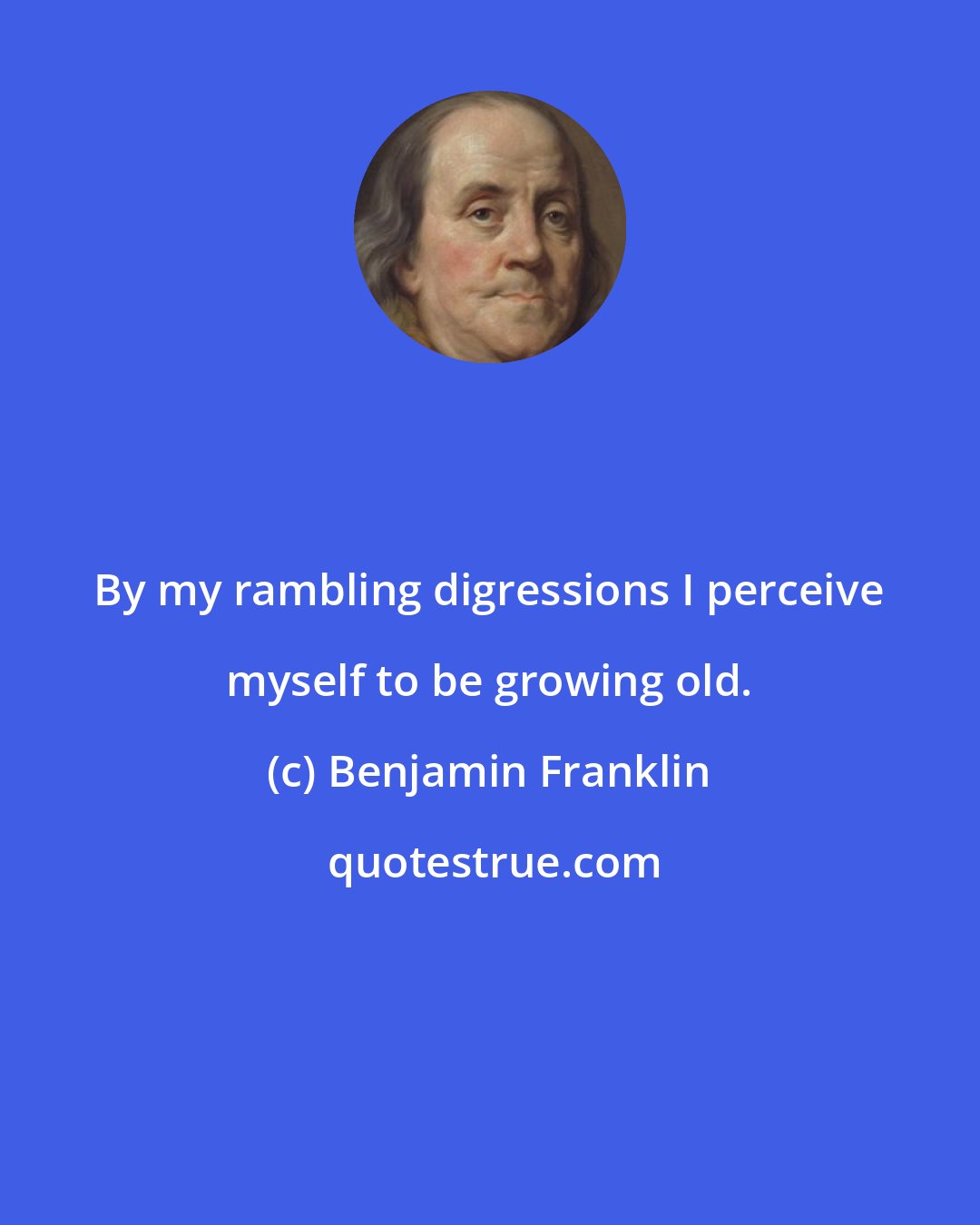 Benjamin Franklin: By my rambling digressions I perceive myself to be growing old.