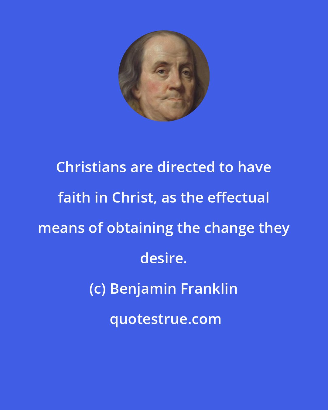 Benjamin Franklin: Christians are directed to have faith in Christ, as the effectual means of obtaining the change they desire.
