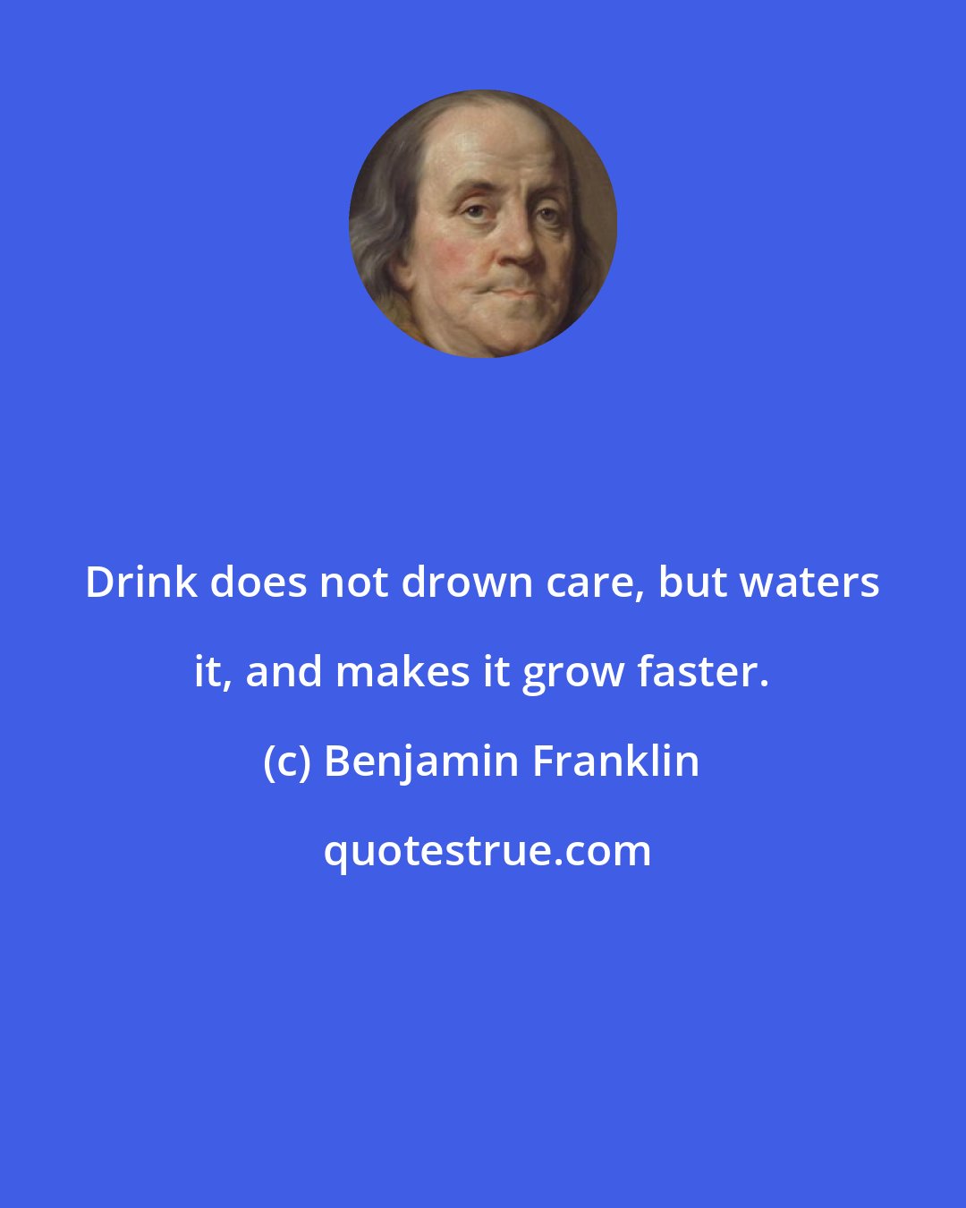 Benjamin Franklin: Drink does not drown care, but waters it, and makes it grow faster.