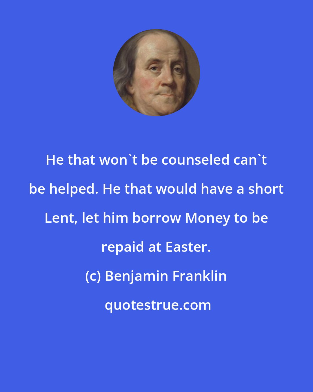 Benjamin Franklin: He that won't be counseled can't be helped. He that would have a short Lent, let him borrow Money to be repaid at Easter.