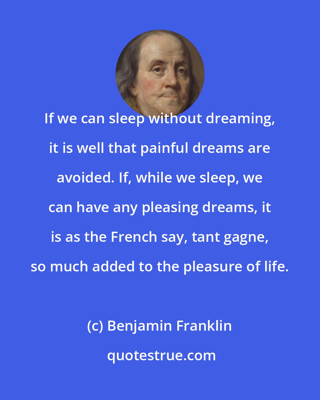 Benjamin Franklin: If we can sleep without dreaming, it is well that painful dreams are avoided. If, while we sleep, we can have any pleasing dreams, it is as the French say, tant gagne, so much added to the pleasure of life.