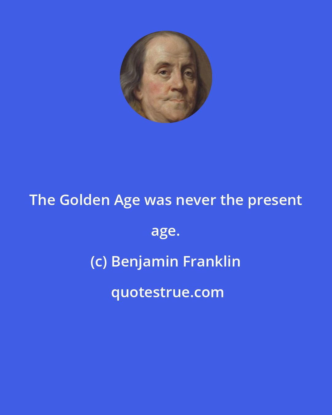 Benjamin Franklin: The Golden Age was never the present age.