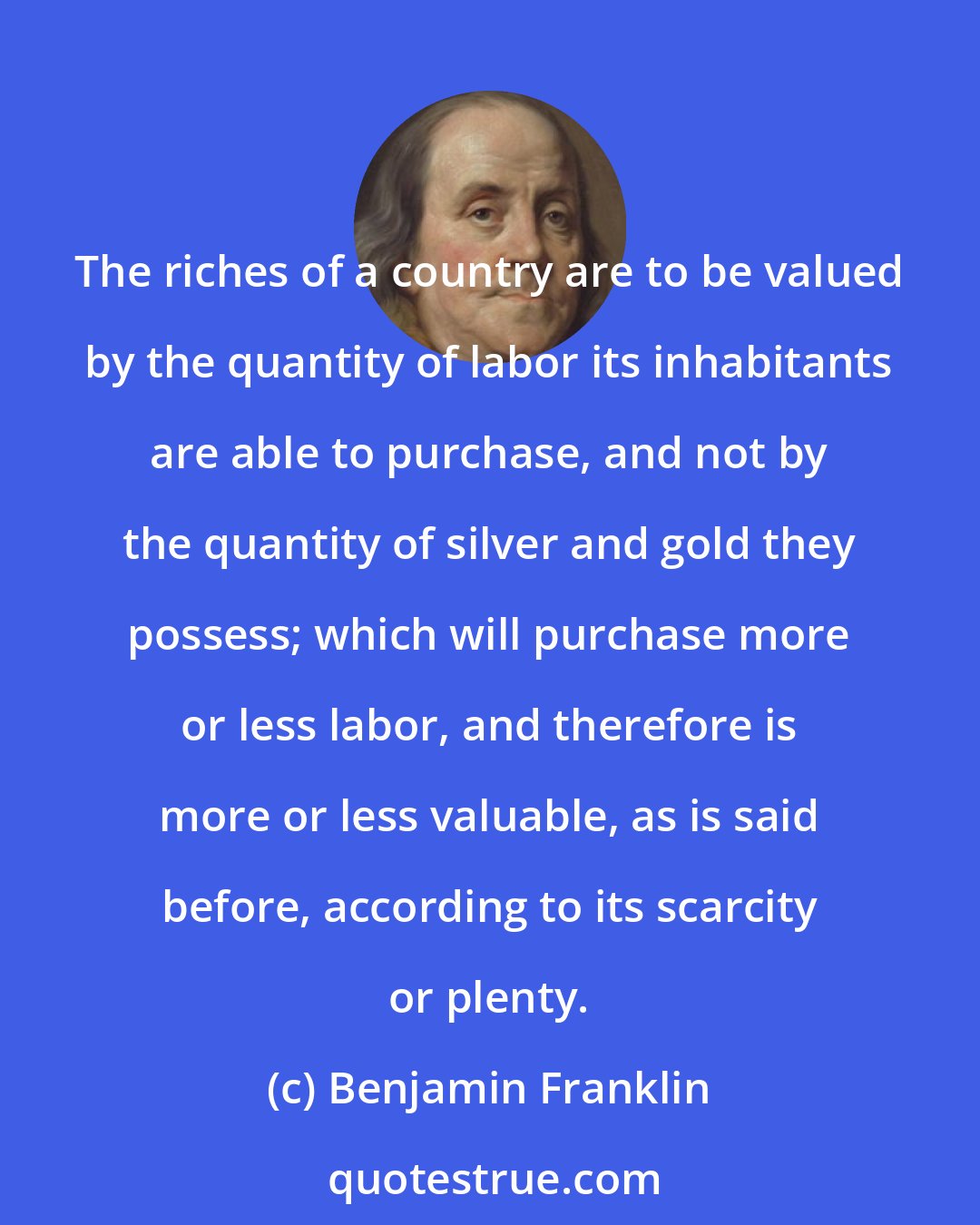 Benjamin Franklin: The riches of a country are to be valued by the quantity of labor its inhabitants are able to purchase, and not by the quantity of silver and gold they possess; which will purchase more or less labor, and therefore is more or less valuable, as is said before, according to its scarcity or plenty.