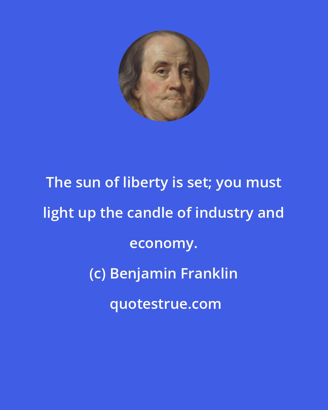 Benjamin Franklin: The sun of liberty is set; you must light up the candle of industry and economy.
