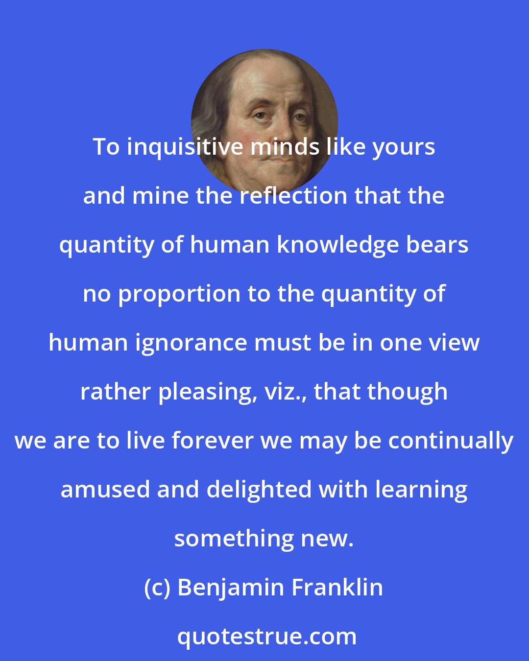 Benjamin Franklin: To inquisitive minds like yours and mine the reflection that the quantity of human knowledge bears no proportion to the quantity of human ignorance must be in one view rather pleasing, viz., that though we are to live forever we may be continually amused and delighted with learning something new.