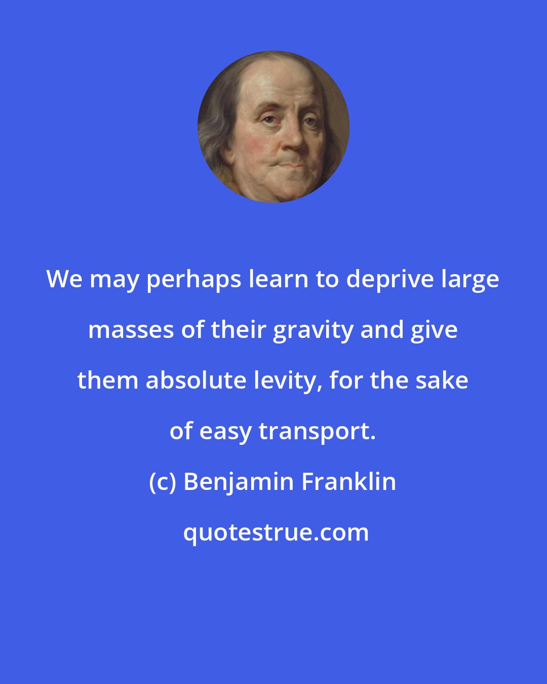 Benjamin Franklin: We may perhaps learn to deprive large masses of their gravity and give them absolute levity, for the sake of easy transport.