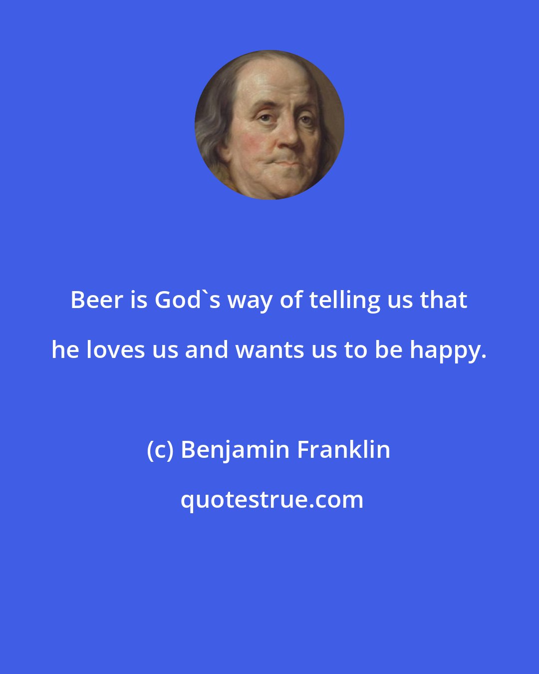 Benjamin Franklin: Beer is God's way of telling us that he loves us and wants us to be happy.