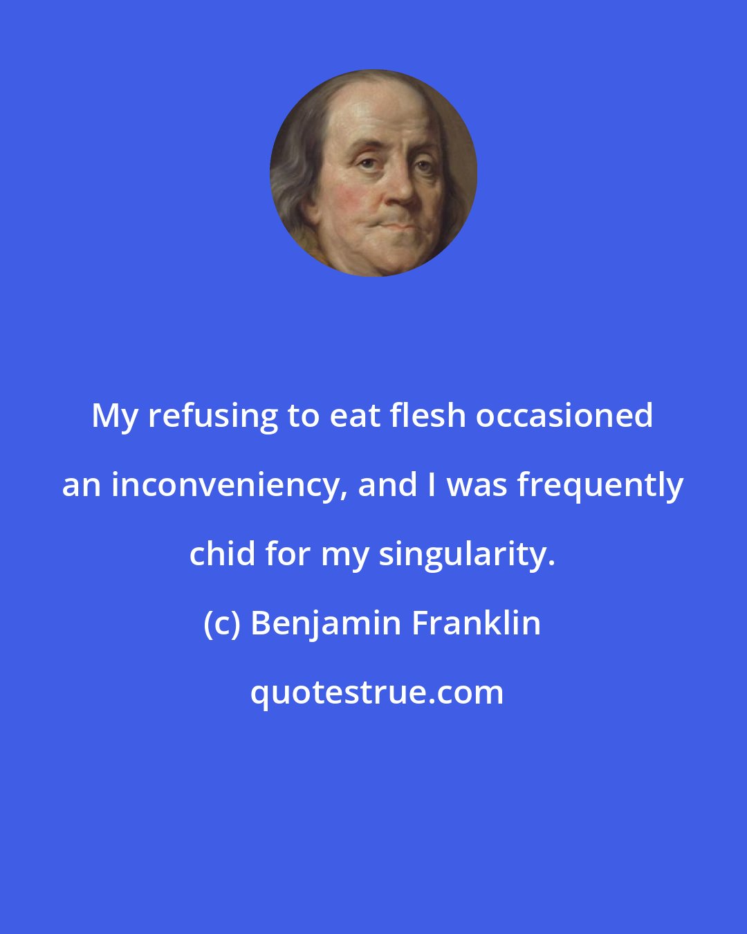 Benjamin Franklin: My refusing to eat flesh occasioned an inconveniency, and I was frequently chid for my singularity.