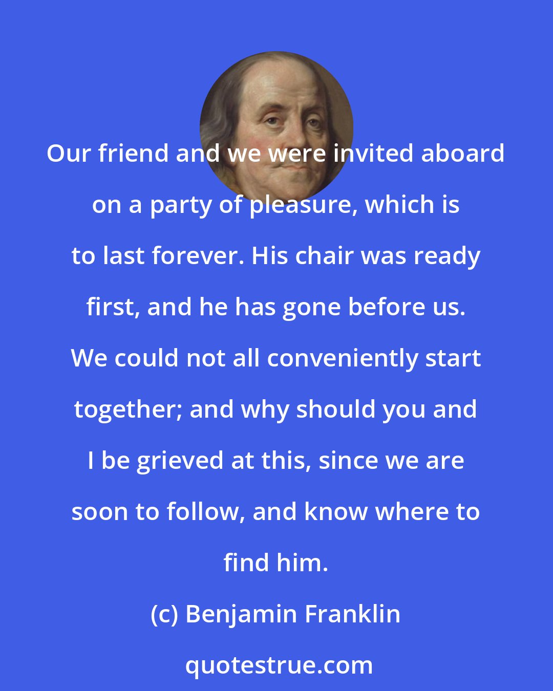 Benjamin Franklin: Our friend and we were invited aboard on a party of pleasure, which is to last forever. His chair was ready first, and he has gone before us. We could not all conveniently start together; and why should you and I be grieved at this, since we are soon to follow, and know where to find him.