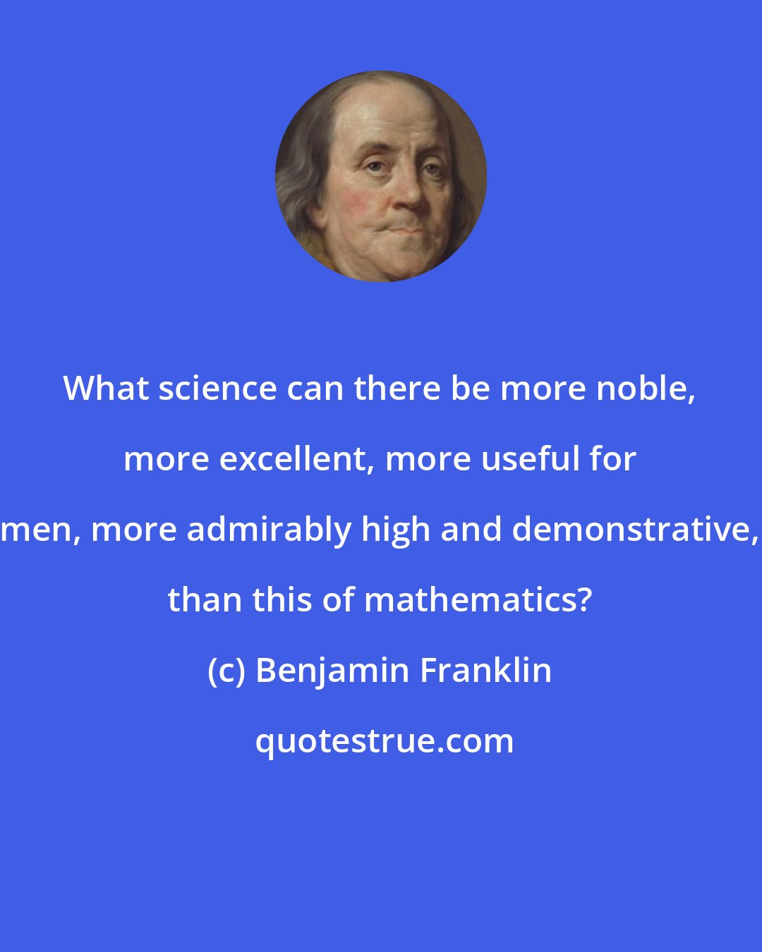 Benjamin Franklin: What science can there be more noble, more excellent, more useful for men, more admirably high and demonstrative, than this of mathematics?