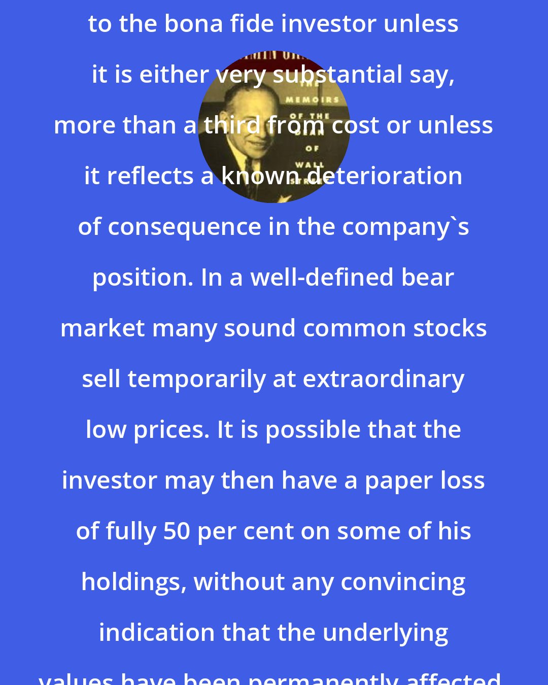 Benjamin Graham: A price decline is of no real importance to the bona fide investor unless it is either very substantial say, more than a third from cost or unless it reflects a known deterioration of consequence in the company's position. In a well-defined bear market many sound common stocks sell temporarily at extraordinary low prices. It is possible that the investor may then have a paper loss of fully 50 per cent on some of his holdings, without any convincing indication that the underlying values have been permanently affected.