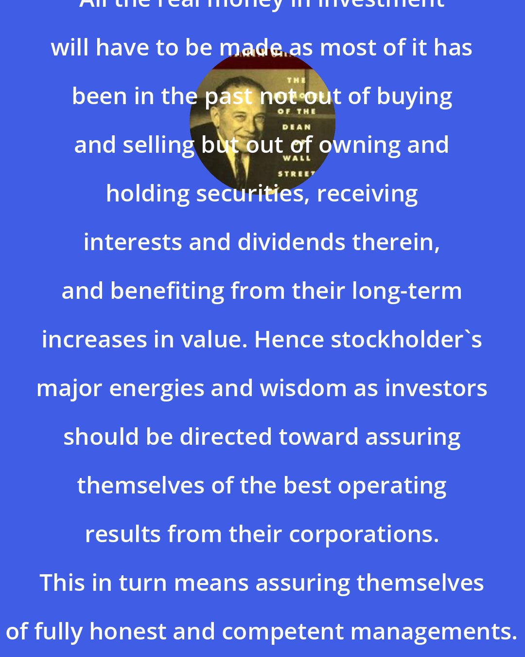 Benjamin Graham: All the real money in investment will have to be made as most of it has been in the past not out of buying and selling but out of owning and holding securities, receiving interests and dividends therein, and benefiting from their long-term increases in value. Hence stockholder's major energies and wisdom as investors should be directed toward assuring themselves of the best operating results from their corporations. This in turn means assuring themselves of fully honest and competent managements.