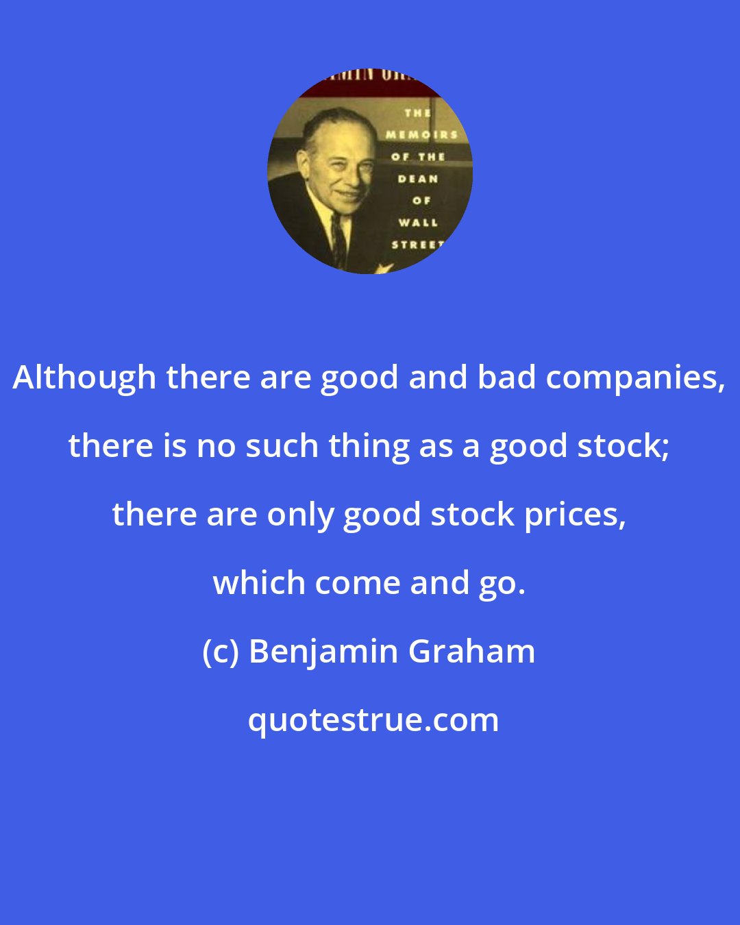 Benjamin Graham: Although there are good and bad companies, there is no such thing as a good stock; there are only good stock prices, which come and go.