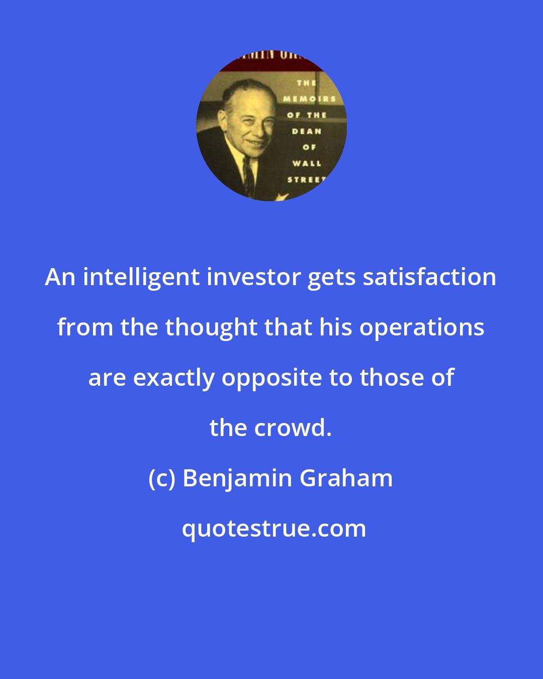 Benjamin Graham: An intelligent investor gets satisfaction from the thought that his operations are exactly opposite to those of the crowd.